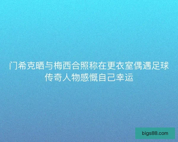 门希克晒与梅西合照称在更衣室偶遇足球传奇人物感慨自己幸运
