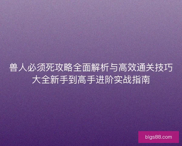 兽人必须死攻略全面解析与高效通关技巧大全新手到高手进阶实战指南