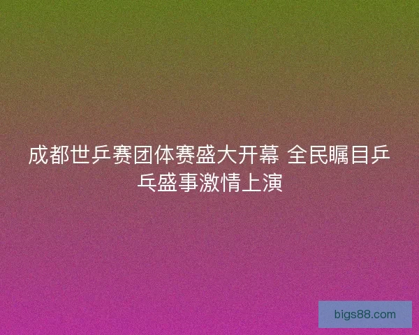 成都世乒赛团体赛盛大开幕 全民瞩目乒乓盛事激情上演