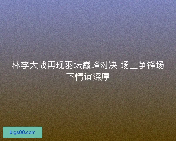 林李大战再现羽坛巅峰对决 场上争锋场下情谊深厚