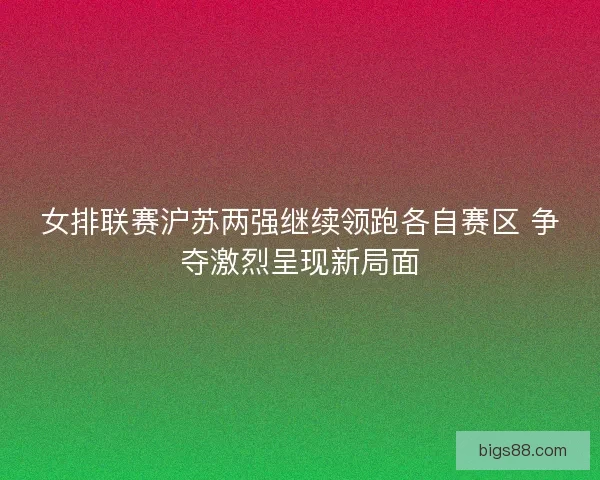 女排联赛沪苏两强继续领跑各自赛区 争夺激烈呈现新局面