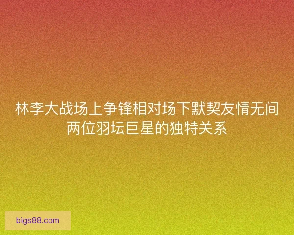 林李大战场上争锋相对场下默契友情无间两位羽坛巨星的独特关系