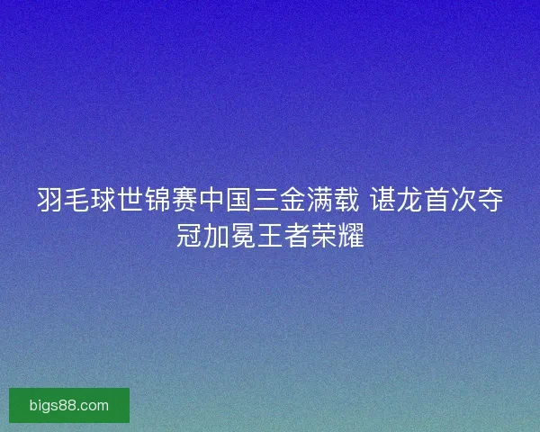 羽毛球世锦赛中国三金满载 谌龙首次夺冠加冕王者荣耀