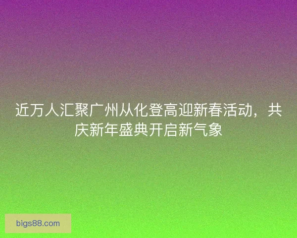 近万人汇聚广州从化登高迎新春活动，共庆新年盛典开启新气象