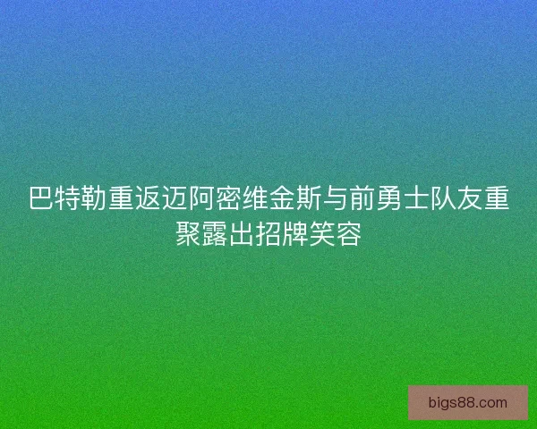 巴特勒重返迈阿密维金斯与前勇士队友重聚露出招牌笑容