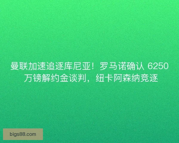曼联加速追逐库尼亚！罗马诺确认 6250 万镑解约金谈判，纽卡阿森纳竞逐