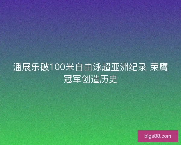 潘展乐破100米自由泳超亚洲纪录 荣膺冠军创造历史
